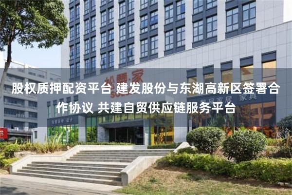 股权质押配资平台 建发股份与东湖高新区签署合作协议 共建自贸供应链服务平台