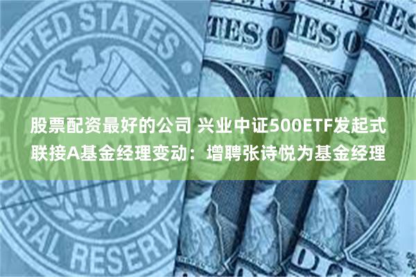 股票配资最好的公司 兴业中证500ETF发起式联接A基金经理变动：增聘张诗悦为基金经理