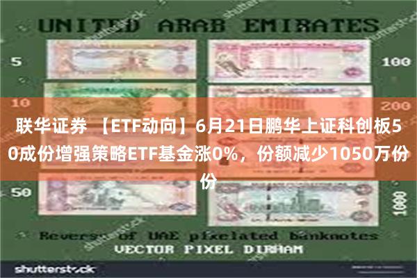 联华证券 【ETF动向】6月21日鹏华上证科创板50成份增强策略ETF基金涨0%，份额减少1050万份