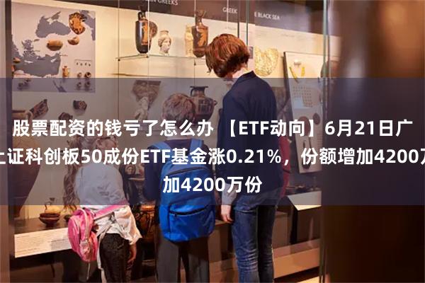 股票配资的钱亏了怎么办 【ETF动向】6月21日广发上证科创板50成份ETF基金涨0.21%，份额增加4200万份