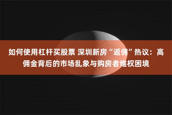 如何使用杠杆买股票 深圳新房“返佣”热议：高佣金背后的市场乱象与购房者维权困境