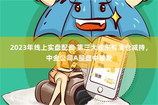 2023年线上实盘配资 第三大股东拟清仓减持，中金公司A股盘中破发