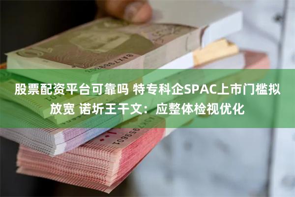 股票配资平台可靠吗 特专科企SPAC上市门槛拟放宽 诺圻王干文：应整体检视优化