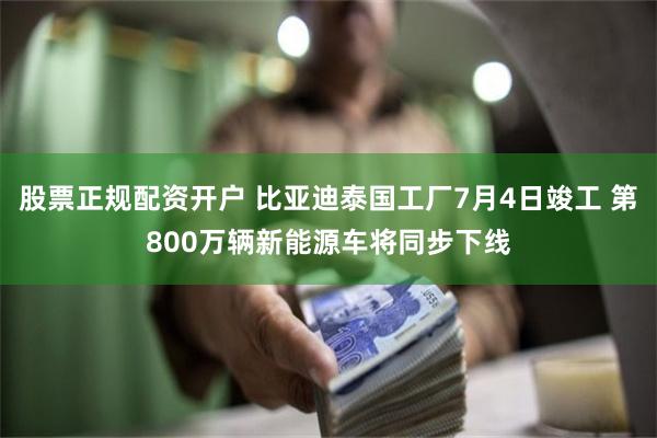 股票正规配资开户 比亚迪泰国工厂7月4日竣工 第800万辆新能源车将同步下线