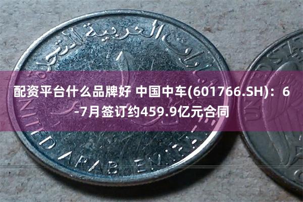 配资平台什么品牌好 中国中车(601766.SH)：6-7月签订约459.9亿元合同