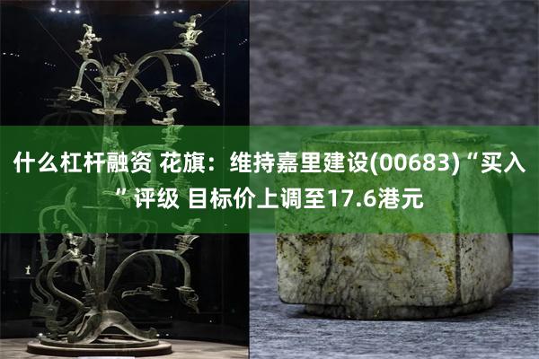 什么杠杆融资 花旗：维持嘉里建设(00683)“买入”评级 目标价上调至17.6港元