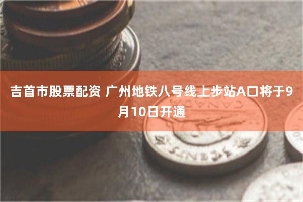 吉首市股票配资 广州地铁八号线上步站A口将于9月10日开通