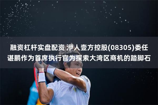 融资杠杆实盘配资 洢人壹方控股(08305)委任谌鹏作为首席执行官为探索大湾区商机的踏脚石