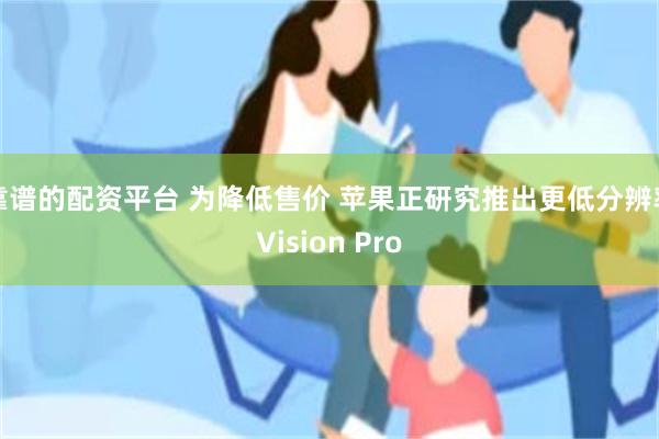 靠谱的配资平台 为降低售价 苹果正研究推出更低分辨率Vision Pro