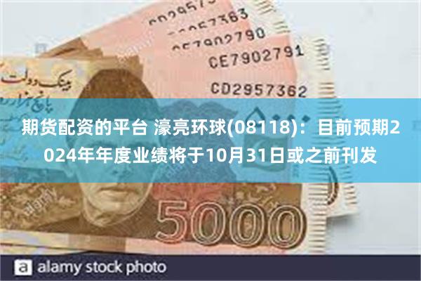 期货配资的平台 濠亮环球(08118)：目前预期2024年年度业绩将于10月31日或之前刊发