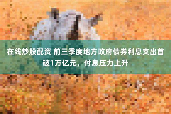 在线炒股配资 前三季度地方政府债券利息支出首破1万亿元，付息压力上升