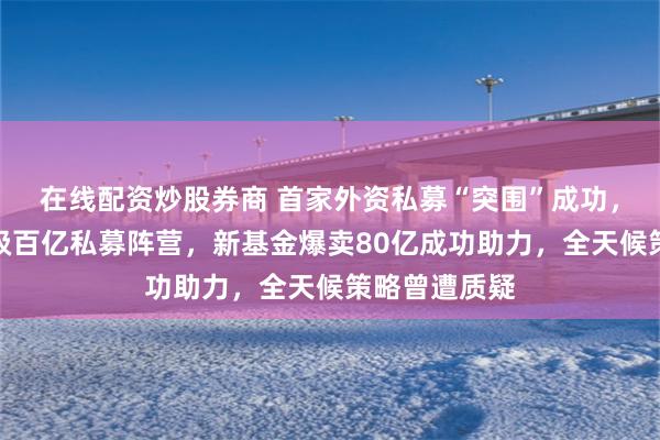 在线配资炒股券商 首家外资私募“突围”成功，桥水中国晋级百亿私募阵营，新基金爆卖80亿成功助力，全天候策略曾遭质疑