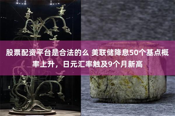 股票配资平台是合法的么 美联储降息50个基点概率上升，日元汇率触及9个月新高