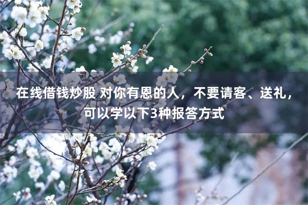 在线借钱炒股 对你有恩的人，不要请客、送礼，可以学以下3种报答方式