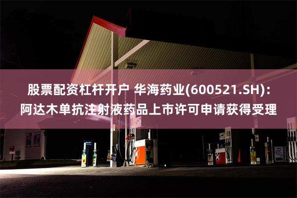 股票配资杠杆开户 华海药业(600521.SH)：阿达木单抗注射液药品上市许可申请获得受理