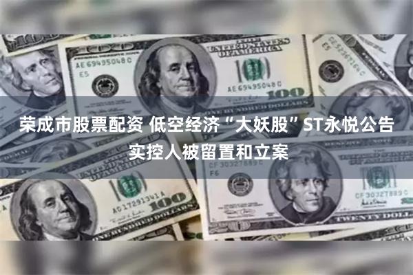 荣成市股票配资 低空经济“大妖股”ST永悦公告 实控人被留置和立案