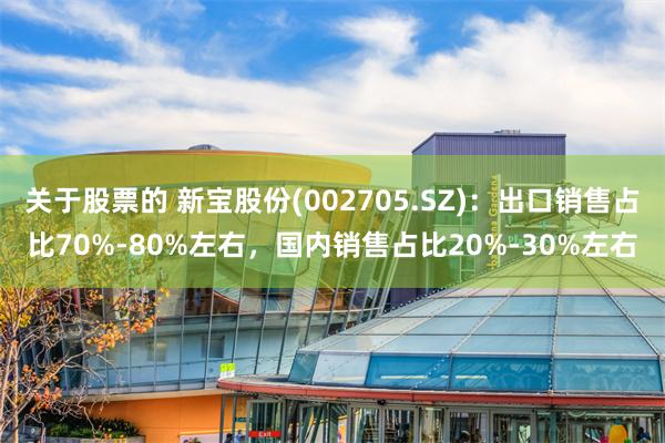 关于股票的 新宝股份(002705.SZ)：出口销售占比70%-80%左右，国内销售占比20%-30%左右