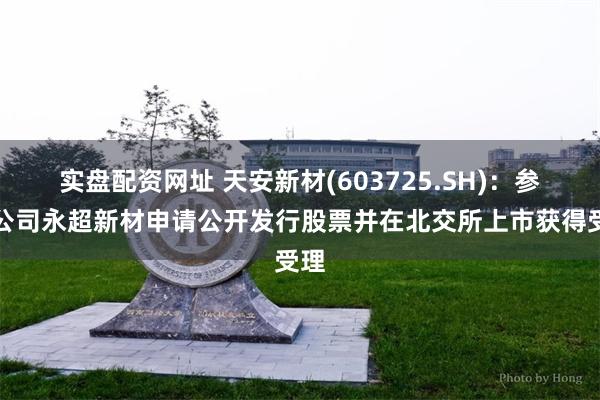 实盘配资网址 天安新材(603725.SH)：参股公司永超新材申请公开发行股票并在北交所上市获得受理