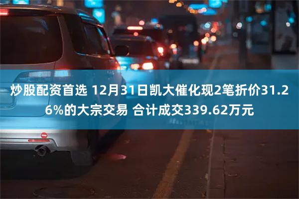 炒股配资首选 12月31日凯大催化现2笔折价31.26%的大宗交易 合计成交339.62万元