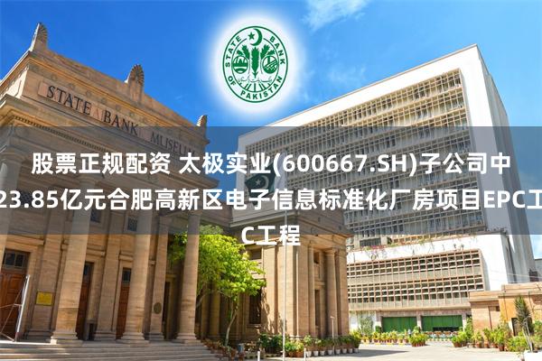 股票正规配资 太极实业(600667.SH)子公司中标23.85亿元合肥高新区电子信息标准化厂房项目EPC工程