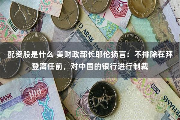 配资股是什么 美财政部长耶伦扬言：不排除在拜登离任前，对中国的银行进行制裁