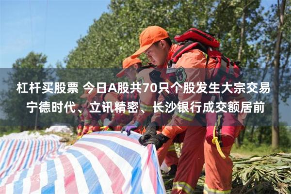 杠杆买股票 今日A股共70只个股发生大宗交易 宁德时代、立讯精密、长沙银行成交额居前