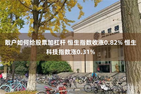 散户如何给股票加杠杆 恒生指数收涨0.82% 恒生科技指数涨0.31%