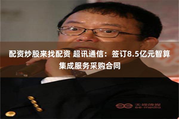 配资炒股来找配资 超讯通信：签订8.5亿元智算集成服务采购合同