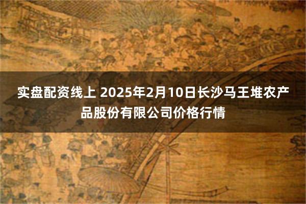 实盘配资线上 2025年2月10日长沙马王堆农产品股份有限公司价格行情