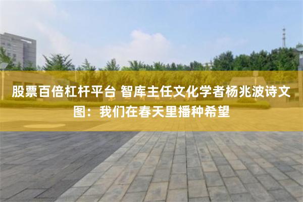 股票百倍杠杆平台 智库主任文化学者杨兆波诗文图：我们在春天里播种希望