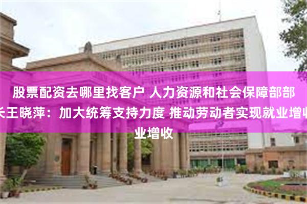 股票配资去哪里找客户 人力资源和社会保障部部长王晓萍：加大统筹支持力度 推动劳动者实现就业增收