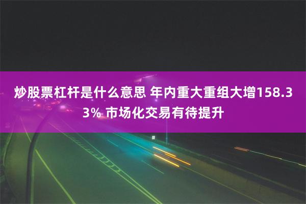 炒股票杠杆是什么意思 年内重大重组大增158.33% 市场化交易有待提升