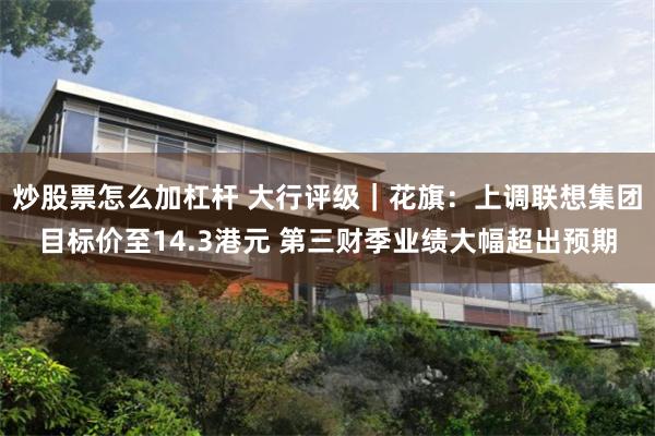炒股票怎么加杠杆 大行评级｜花旗：上调联想集团目标价至14.3港元 第三财季业绩大幅超出预期